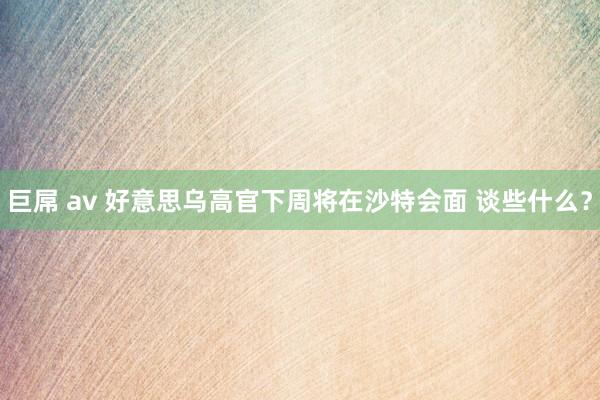 巨屌 av 好意思乌高官下周将在沙特会面 谈些什么？