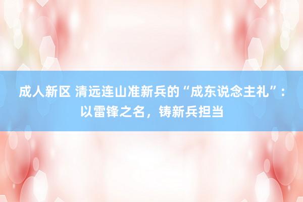 成人新区 清远连山准新兵的“成东说念主礼”：以雷锋之名，铸新兵担当