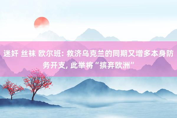 迷奸 丝袜 欧尔班: 救济乌克兰的同期又增多本身防务开支, 此举将“摈弃欧洲”