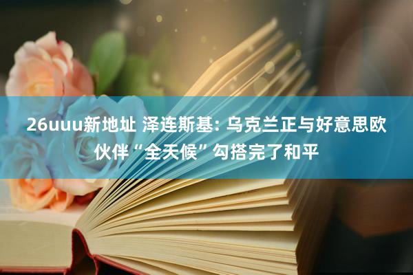 26uuu新地址 泽连斯基: 乌克兰正与好意思欧伙伴“全天候”勾搭完了和平