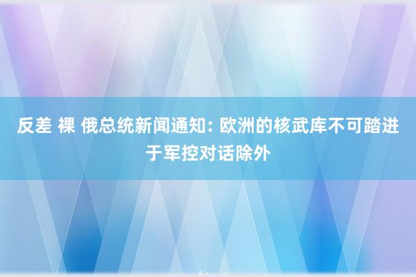 反差 裸 俄总统新闻通知: 欧洲的核武库不可踏进于军控对话除外