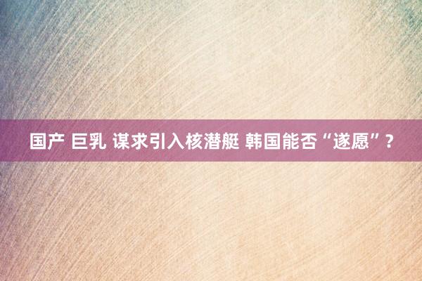 国产 巨乳 谋求引入核潜艇 韩国能否“遂愿”？