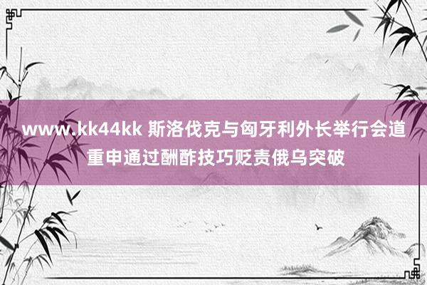 www.kk44kk 斯洛伐克与匈牙利外长举行会道 重申通过酬酢技巧贬责俄乌突破