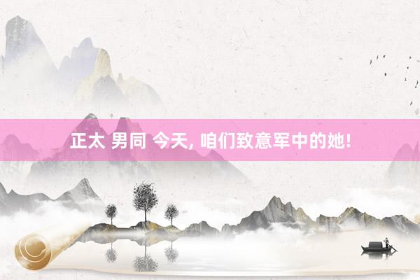 正太 男同 今天, 咱们致意军中的她!