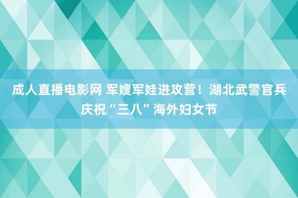 成人直播电影网 军嫂军娃进攻营！湖北武警官兵庆祝“三八”海外妇女节
