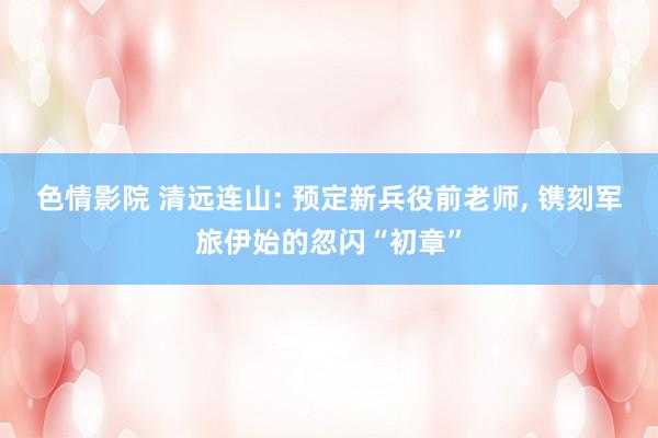 色情影院 清远连山: 预定新兵役前老师, 镌刻军旅伊始的忽闪“初章”