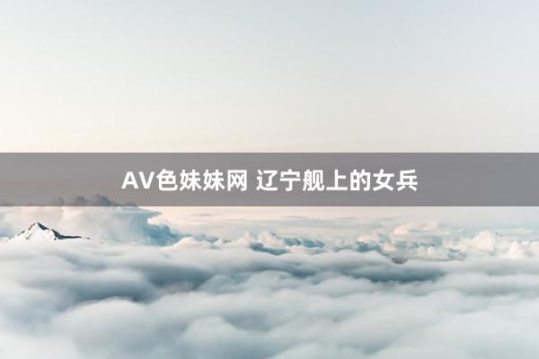 AV色妹妹网 辽宁舰上的女兵