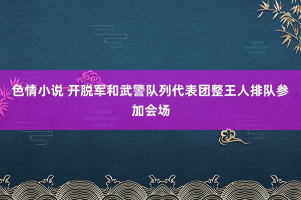 色情小说 开脱军和武警队列代表团整王人排队参加会场