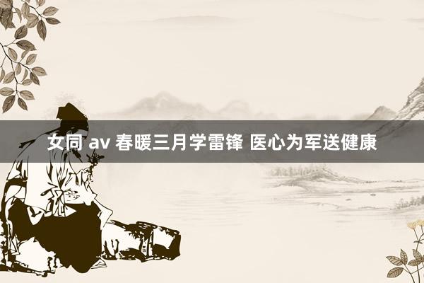 女同 av 春暖三月学雷锋 医心为军送健康