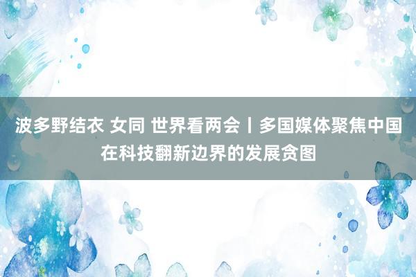 波多野结衣 女同 世界看两会丨多国媒体聚焦中国在科技翻新边界的发展贪图