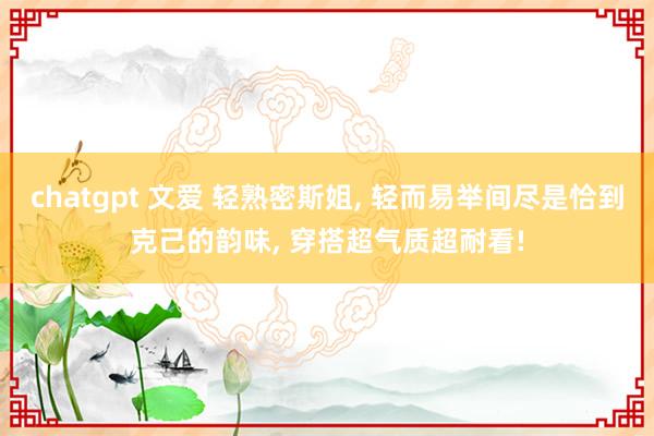 chatgpt 文爱 轻熟密斯姐, 轻而易举间尽是恰到克己的韵味, 穿搭超气质超耐看!