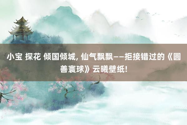 小宝 探花 倾国倾城, 仙气飘飘——拒接错过的《圆善寰球》云曦壁纸!