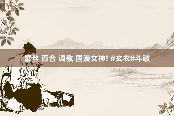 蕾丝 百合 调教 国漫女神! #玄衣#斗破