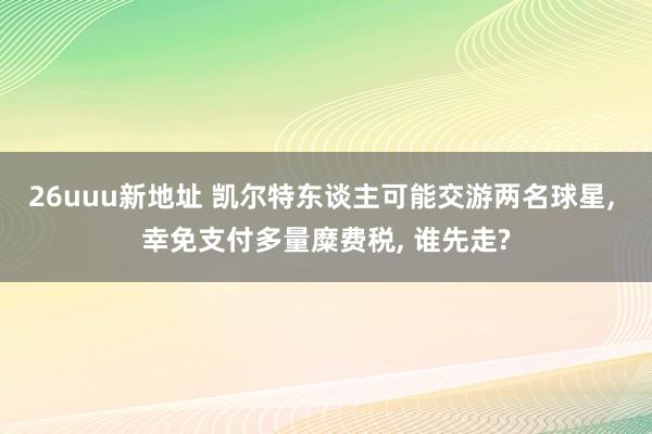 26uuu新地址 凯尔特东谈主可能交游两名球星, 幸免支付多量糜费税, 谁先走?