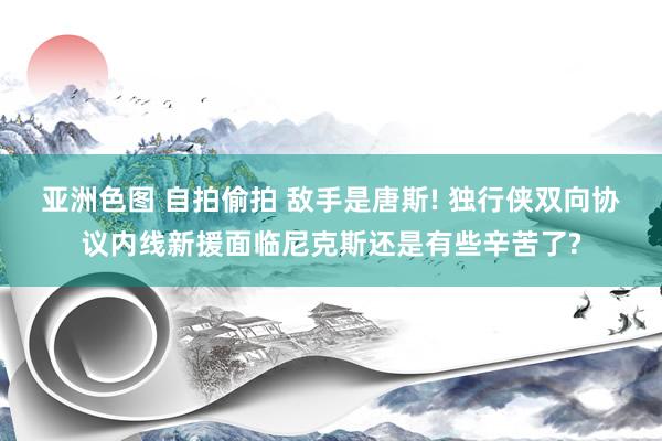 亚洲色图 自拍偷拍 敌手是唐斯! 独行侠双向协议内线新援面临尼克斯还是有些辛苦了?