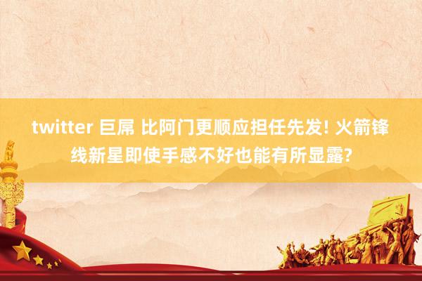 twitter 巨屌 比阿门更顺应担任先发! 火箭锋线新星即使手感不好也能有所显露?