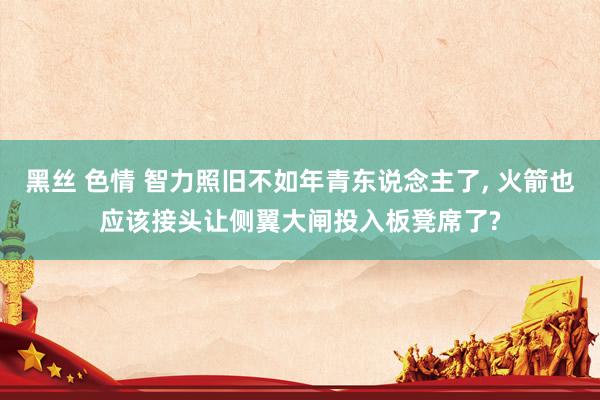 黑丝 色情 智力照旧不如年青东说念主了, 火箭也应该接头让侧翼大闸投入板凳席了?