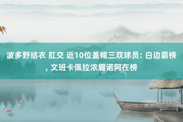 波多野结衣 肛交 近10位盖帽三双球员: 白边霸榜, 文班卡佩拉浓眉诺阿在榜
