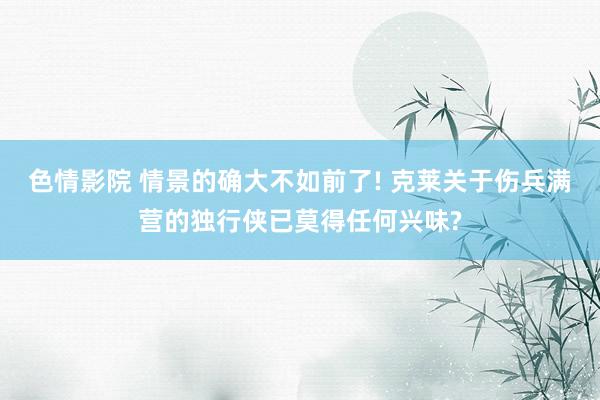色情影院 情景的确大不如前了! 克莱关于伤兵满营的独行侠已莫得任何兴味?