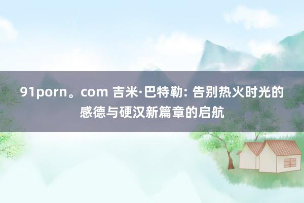 91porn。com 吉米·巴特勒: 告别热火时光的感德与硬汉新篇章的启航