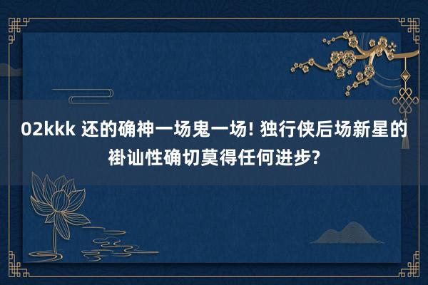 02kkk 还的确神一场鬼一场! 独行侠后场新星的褂讪性确切莫得任何进步?