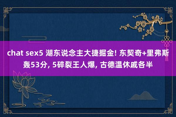 chat sex5 湖东说念主大捷掘金! 东契奇+里弗斯轰53分, 5碎裂王人爆, 古德温休戚各半