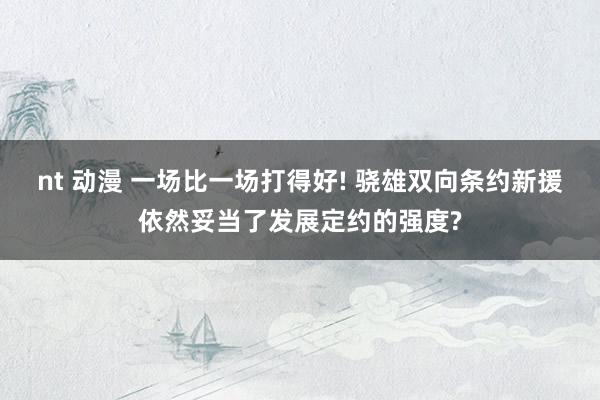 nt 动漫 一场比一场打得好! 骁雄双向条约新援依然妥当了发展定约的强度?