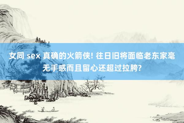 女同 sex 真确的火箭侠! 往日旧将面临老东家毫无手感而且留心还超过拉胯?