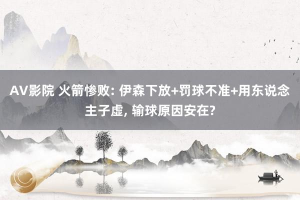 AV影院 火箭惨败: 伊森下放+罚球不准+用东说念主子虚, 输球原因安在?