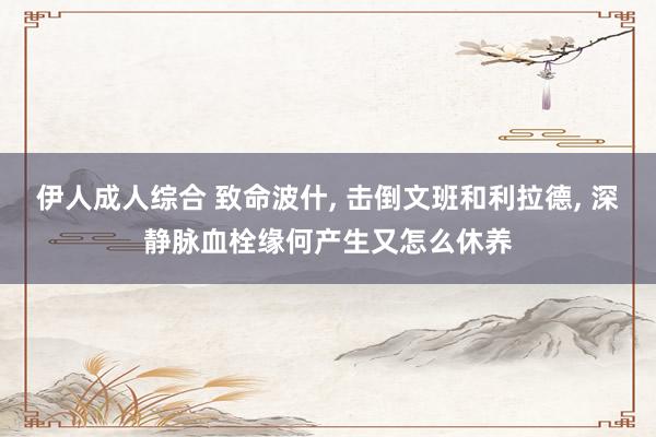 伊人成人综合 致命波什, 击倒文班和利拉德, 深静脉血栓缘何产生又怎么休养