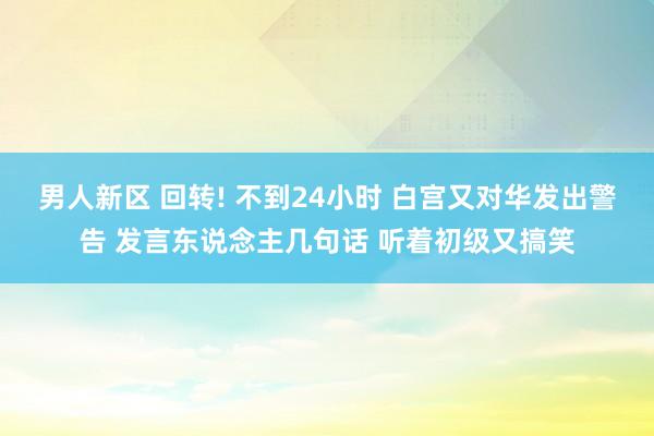 男人新区 回转! 不到24小时 白宫又对华发出警告 发言东说念主几句话 听着初级又搞笑