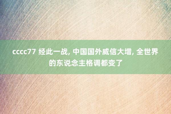 cccc77 经此一战, 中国国外威信大增, 全世界的东说念主格调都变了