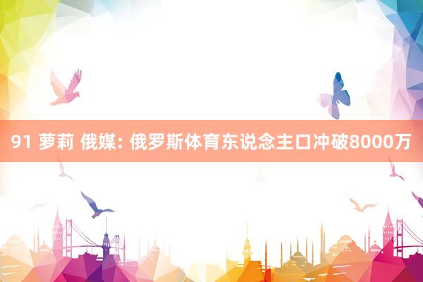 91 萝莉 俄媒: 俄罗斯体育东说念主口冲破8000万
