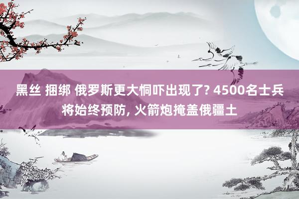 黑丝 捆绑 俄罗斯更大恫吓出现了? 4500名士兵将始终预防, 火箭炮掩盖俄疆土