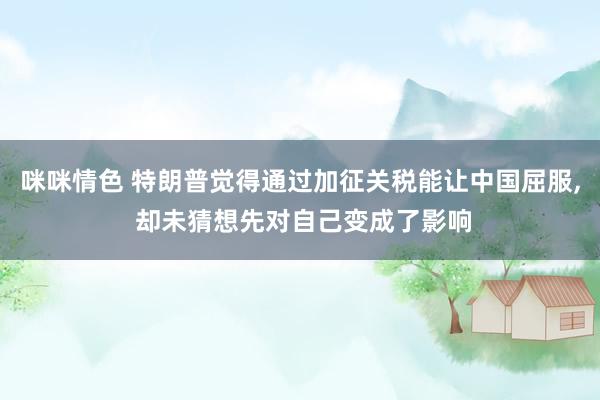 咪咪情色 特朗普觉得通过加征关税能让中国屈服, 却未猜想先对自己变成了影响