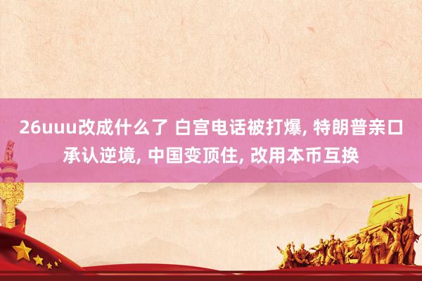 26uuu改成什么了 白宫电话被打爆, 特朗普亲口承认逆境, 中国变顶住, 改用本币互换