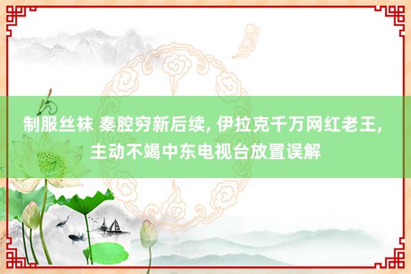 制服丝袜 秦腔穷新后续, 伊拉克千万网红老王, 主动不竭中东电视台放置误解