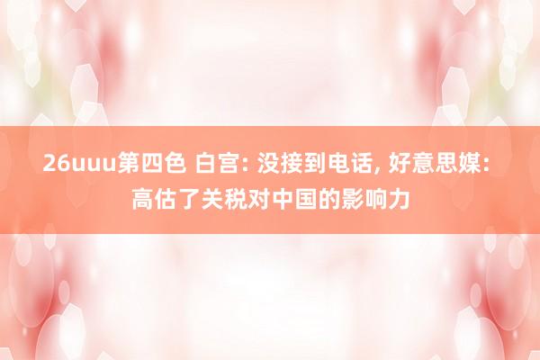 26uuu第四色 白宫: 没接到电话, 好意思媒: 高估了关税对中国的影响力