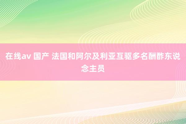 在线av 国产 法国和阿尔及利亚互驱多名酬酢东说念主员