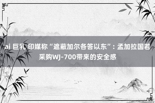 ai 巨乳 印媒称“遮蔽加尔各答以东”: 孟加拉国若采购WJ-700带来的安全感