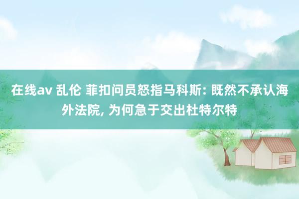 在线av 乱伦 菲扣问员怒指马科斯: 既然不承认海外法院, 为何急于交出杜特尔特