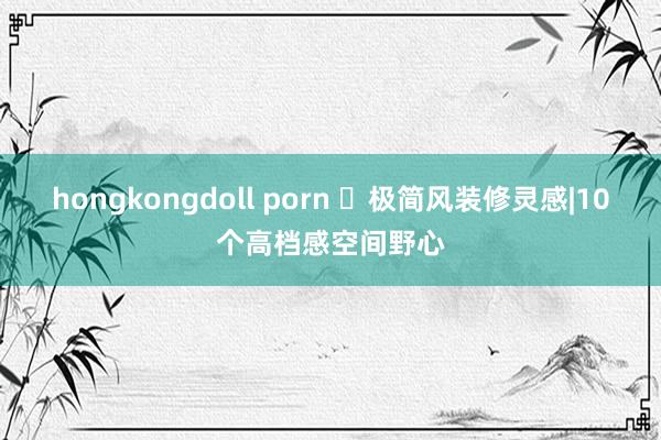 hongkongdoll porn ✨极简风装修灵感|10个高档感空间野心