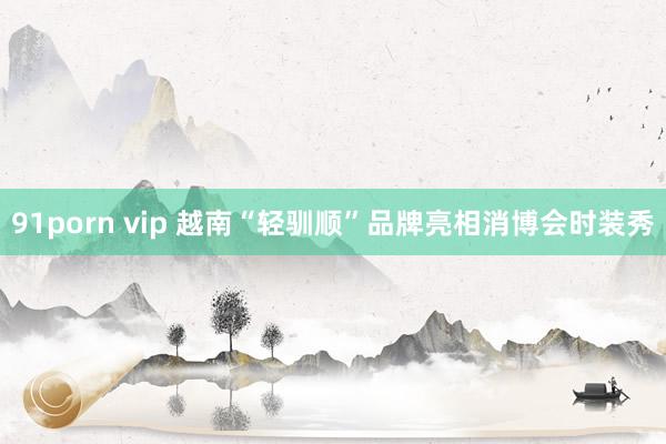 91porn vip 越南“轻驯顺”品牌亮相消博会时装秀