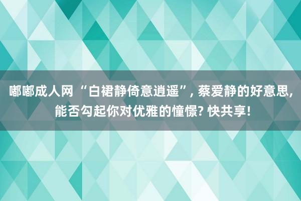 嘟嘟成人网 “白裙静倚意逍遥”, 蔡爱静的好意思, 能否勾起你对优雅的憧憬? 快共享!