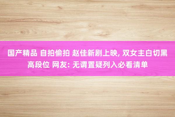 国产精品 自拍偷拍 赵佳新剧上映, 双女主白切黑高段位 网友: 无谓置疑列入必看清单