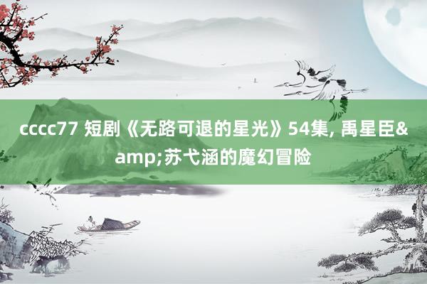 cccc77 短剧《无路可退的星光》54集, 禹星臣&苏弋涵的魔幻冒险