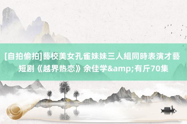 [自拍偷拍]藝校美女孔雀妹妹三人組同時表演才藝 短剧《越界热恋》余佳学&有斤70集