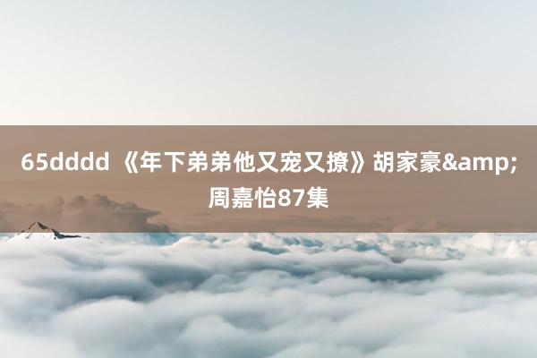 65dddd 《年下弟弟他又宠又撩》胡家豪&周嘉怡87集