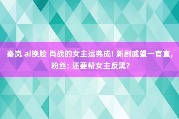 秦岚 ai换脸 肖战的女主运弗成! 新剧威望一官宣, 粉丝: 还要帮女主反黑?