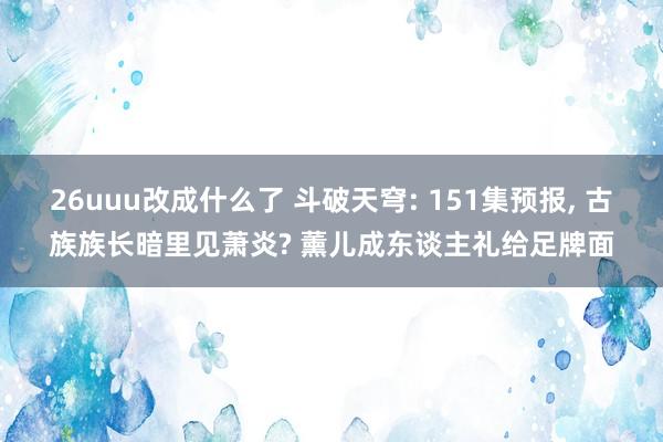 26uuu改成什么了 斗破天穹: 151集预报, 古族族长暗里见萧炎? 薰儿成东谈主礼给足牌面